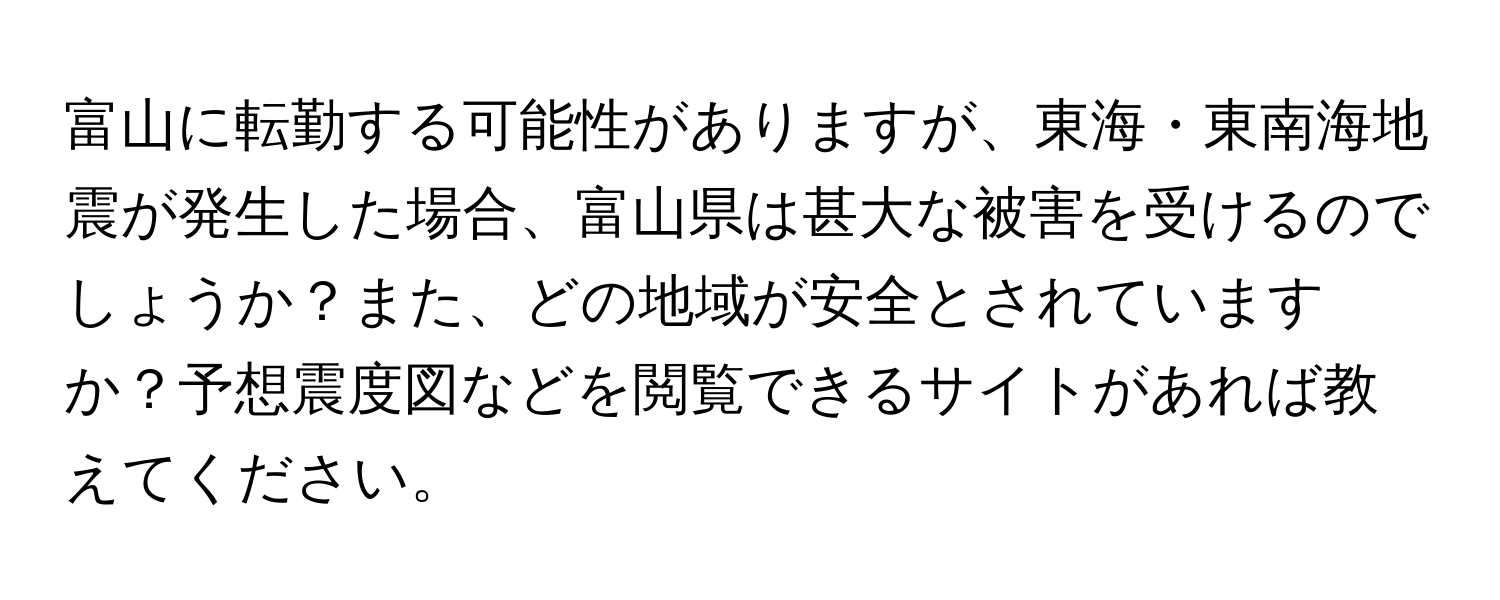 富山に転勤する可能性がありますが、東海・東南海地震が発生した場合、富山県は甚大な被害を受けるのでしょうか？また、どの地域が安全とされていますか？予想震度図などを閲覧できるサイトがあれば教えてください。