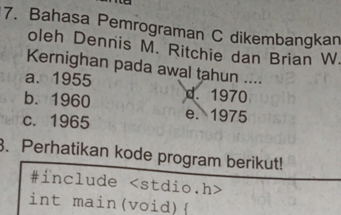 Bahasa Pemrograman C dikembangkan
oleh Dennis M. Ritchie dan Brian W
Kernighan pada awal tahun ....
a. 1955
b. 1960
d. 1970
c. 1965
e. 1975
3. Perhatikan kode program berikut!
#include
int main(void)