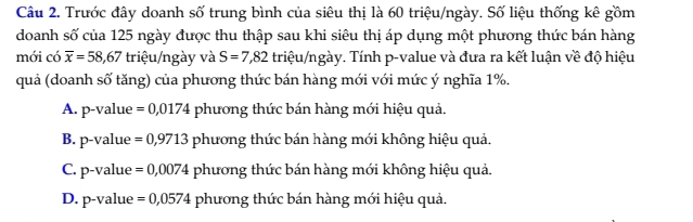 Trước đây doanh số trung bình của siêu thị là 60 triệu/ngày. Số liệu thống kê gồm
doanh số của 125 ngày được thu thập sau khi siêu thị áp dụng một phương thức bán hàng
mới có overline x=58,67 triệu/ngày và S=7,82 triệu/ngày. Tính p -value và đưa ra kết luận về độ hiệu
quả (doanh số tăng) của phương thức bán hàng mới với mức ý nghĩa 1%.
A. p-value =0,0174 phương thức bán hàng mới hiệu quả.
B. p-value =0,9713 phương thức bán hàng mới không hiệu quả.
C. p-value =0,0074 phương thức bán hàng mới không hiệu quả.
D. p-value =0,0574 phương thức bán hàng mới hiệu quả.