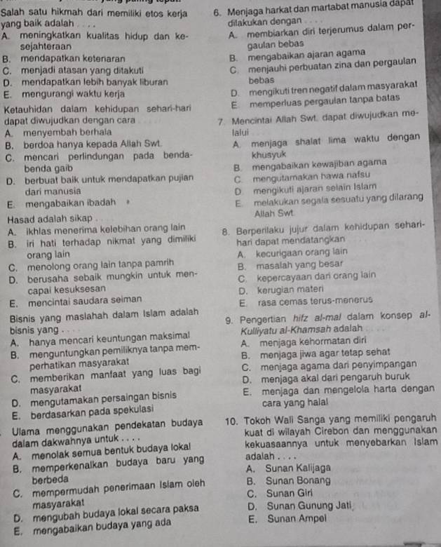 Salah satu hikmah dari memiliki etos kerja 6. Menjaga harkat dan martabat manusia dapat
yang baik adalah dilakukan dengan
A. meningkatkan kualitas hidup dan ke- A. membiarkan diri terjerumus dalam per-
sejahteraan gaulan bebas
B. mendapatkan ketenaran
B. mengabaikan ajaran agama
C. menjadi atasan yang ditakuti
D. mendapatkan lebíh banyak liburan C. menjauhi perbuatan zina dan pergaulan
bebas
E. mengurangi waktu kerja
D. mengikuti tren negatif dalam masyarakat
Ketauhidan dalam kehidupan sehari-hari E memperluas pergaulan tanpa batas
dapat diwujudkan dengan cara
7. Mencintai Allah Swt. dapat diwujudkan me-
A. menyembah berhaia lalui
B. berdoa hanya kepada Allah Swt. A. menjaga shalat lima waktu dengan
C. mencari perlindungan pada benda- khusyuk
benda gaib
D. berbuat baik untuk mendapatkan pujian B. mengabaikan kewajiban agama
C. mengutamakan hawa nafsu
dari manusia
D. mengikuti ajaran selain Islam
E. mengabaikan ibadah E. melakukan segala sesuatu yang dilarang
Hasad adalah sikap Allah Swt
A. ikhlas menerima kelebihan orang lain
B. iri hati terhadap nikmat yang dimiliki 8. Berperilaku jujur dalam kehidupan sehari-
orang lain hari dapat mendatangkan
C. menolong orang lain tanpa pamrih A. kecurigaan orang lain
D. berusaha sebaik mungkin untuk men- B. masalah yang besar
capai kesuksesan C. kepercayaan dan orang lain
E. mencintai saudara seiman D. kerugian materi
E. rasa cemas terus-menerus
Bisnis yang maslahah dalam Islam adalah
bisnis yang 9. Pengertian hifz al-mal dalam konsep al-
A. hanya mencari keuntungan maksimal Kulliyatu al-Khamsah adalah
B. menguntungkan pemiliknya tanpa mem- A. menjaga kehormatan diri
perhatikan masyarakat B. menjaga jiwa agar tetap sehat
C. memberikan manfaat yang luas bagi C. menjaga agama dari penyimpangan
masyarakat D. menjaga akal dari pengaruh buruk
D. mengutamakan persaingan bisnis E. menjaga dan mengelola harta dengan
E. berdasarkan pada spekulasi cara yang halal
Ulama menggunakan pendekatan budaya 10. Tokoh Wali Sanga yang memiliki pengaruh
dalam dakwahnya untuk . . . . kuat di wilayah Cirebon dan menggunakan
A. menolak semua bentuk budaya lokal kekuasaannya untuk menyebarkan Islam
B. memperkenalkan budaya baru yang adalah . . . .
A. Sunan Kalijaga
berbeda
C. mempermudah penerimaan Islam oleh B. Sunan Bonang
C. Sunan Giri
masyarakat
D. mengubah budaya lokal secara paksa D. Sunan Gunung Jati
E. mengabaikan budaya yang ada
E. Sunan Ampel