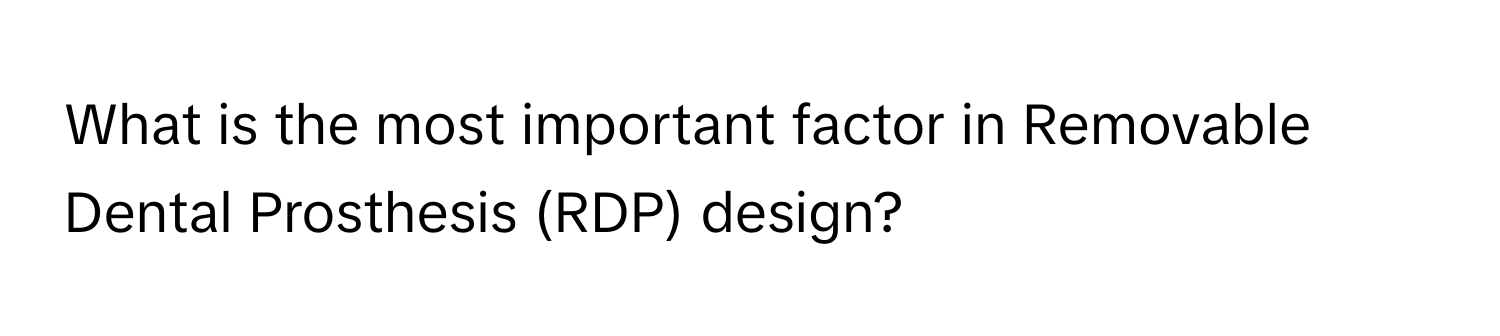 What is the most important factor in Removable Dental Prosthesis (RDP) design?