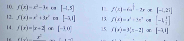 f(x)=x^2-3x on [-1,5] 11. f(x)=6x^(frac 2)3-2x on [-1,27]
12. f(x)=x^3+3x^2 on [-3,1] 13. f(x)=x^3+3x^2 on [-1, 1/2 ]
14. f(x)=|x+2| on [-3,0] 15. f(x)=3(x-2) on [-3,1]
16 f(x)=frac x^2 [12]
