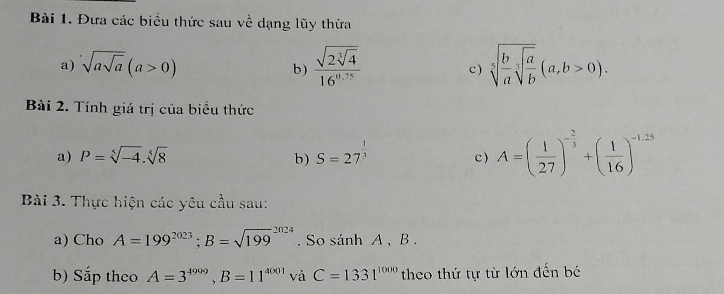 Đưa các biểu thức sau về dạng lũy thừa 
a) sqrt(asqrt a)(a>0) frac sqrt(2sqrt [3]4)16^(0.75) sqrt[5](frac b)asqrt[3](frac a)b(a,b>0). 
b) c ) 
Bài 2. Tính giá trị của biểu thức 
a) P=sqrt[5](-4).sqrt[5](8) b) S=27^(frac 1)3 c ) A=( 1/27 )^- 2/3 +( 1/16 )^-1,25
Bài 3. Thực hiện các yêu cầu sau: 
a) Cho A=199^(2023); B=sqrt (199)^(2024). So sánh A , B. 
b) Sắp theo A=3^(4999), B=11^(4001) và C=1331^(1000) theo thứ tự từ lớn đến bé