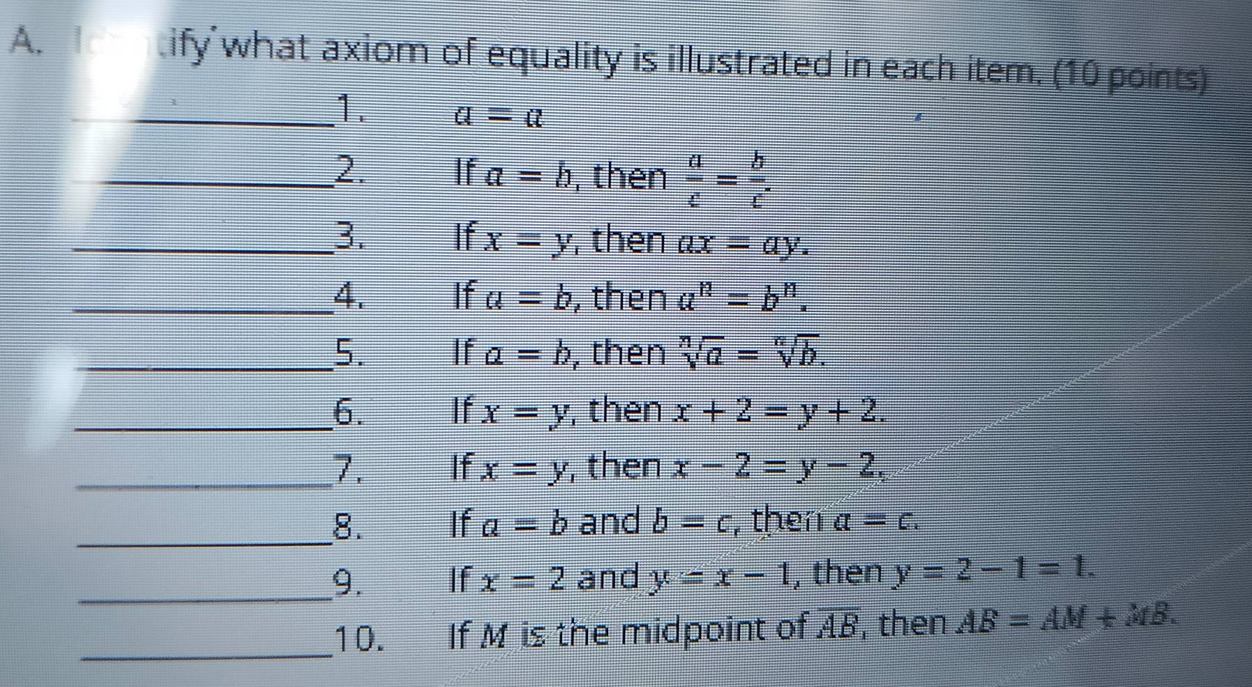 tify what axiom of equality is illustrated in each item. (10 points) 
_1.
a=a
_2. If a=b , then  a/c = b/c 
_3. If x=y , then ax=ay. 
_4. , then a^n=b^n. 
If a=b
_5. , then sqrt[n](a)=sqrt[n](b). 
If a=b
_6. If x=y , then x+2=y+2. 
_7. , then x-2=y-2, 
If x=y
_8. If a=b and b=c , then a=c. 
_9. If x=2 and y=x-1 , then y=2-1=1. 
_10. If M is the midpoint of AB, then AB=AM+MB.