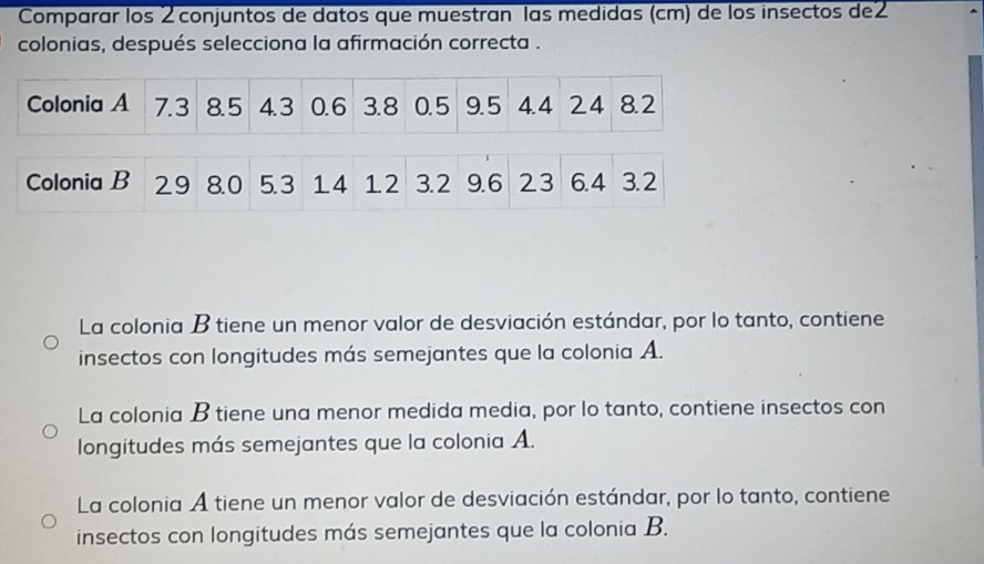 Comparar los 2 conjuntos de datos que muestran las medidas (cm) de los insectos de2
colonias, después selecciona la afirmación correcta .
La colonia B tiene un menor valor de desviación estándar, por lo tanto, contiene
insectos con longitudes más semejantes que la colonia A.
La colonia B tiene una menor medida media, por lo tanto, contiene insectos con
longitudes más semejantes que la colonia A.
La colonia A tiene un menor valor de desviación estándar, por lo tanto, contiene
insectos con longitudes más semejantes que la colonia B.