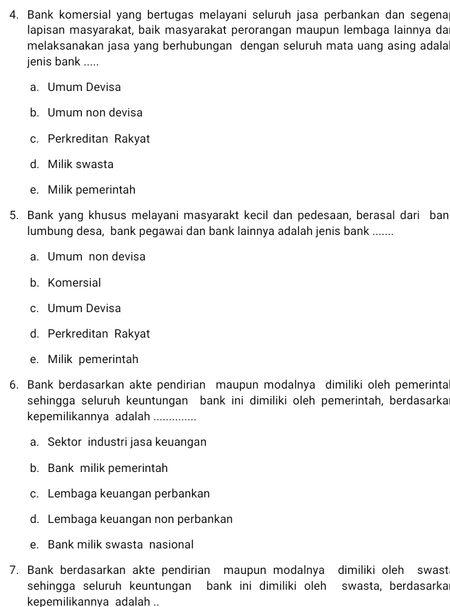 Bank komersial yang bertugas melayani seluruh jasa perbankan dan segena
lapisan masyarakat, baik masyarakat perorangan maupun lembaga lainnya da
melaksanakan jasa yang berhubungan dengan seluruh mata uang asing adala
jenis bank .....
a. Umum Devisa
b. Umum non devisa
c. Perkreditan Rakyat
d. Milik swasta
e. Milik pemerintah
5. Bank yang khusus melayani masyarakt kecil dan pedesaan, berasal dari ban
lumbung desa, bank pegawai dan bank lainnya adalah jenis bank .......
a. Umum non devisa
b. Komersial
c. Umum Devisa
d. Perkreditan Rakyat
e. Milik pemerintah
6. Bank berdasarkan akte pendirian maupun modalnya dimiliki oleh pemerinta
sehingga seluruh keuntungan bank ini dimiliki oleh pemerintah, berdasarkar
kepemilikannya adalah_
a. Sektor industri jasa keuangan
b. Bank milik pemerintah
c. Lembaga keuangan perbankan
d. Lembaga keuangan non perbankan
e. Bank milik swasta nasional
7. Bank berdasarkan akte pendirian maupun modalnya dimiliki oleh swast
sehingga seluruh keuntungan bank ini dimiliki oleh swasta, berdasarka
kepemilikannya adalah ..