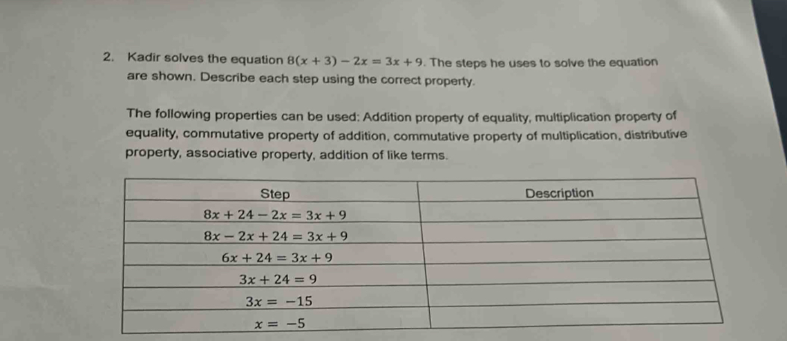 Kadir solves the equation 8(x+3)-2x=3x+9. The steps he uses to solve the equation
are shown. Describe each step using the correct property.
The following properties can be used: Addition property of equality, multiplication property of
equality, commutative property of addition, commutative property of multiplication, distributive
property, associative property, addition of like terms.