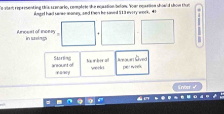 To start representing this scenario, complete the equation below. Your equation should show that 
Ángel had some money, and then he saved $13 every week. 
Amount of money + 
in savings 
Starting 
amount of Number of Amount Saved 
money weeks per week
Enter 
ch