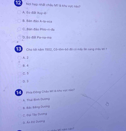 Nơi hẹp nhất châu Mĩ là khu vực nào?
A. Eo đất Xuy-ê
B. Bán đảo A-la-xca
C. Bán đảo Phlo-ri-đa
D. Eo đất Pa-na-ma
13 Cho tới năm 1502, Cô-lôm-bô đã có mấy lần sang châu Mĩ ?
A. 2
B. 4
C. 5
D. 3
14 Phía Đông Châu Mĩ là khu vực nào?
A. Thái Bình Dương
B. Bắc Băng Dương
C. Đại Tây Dương
D. Ấn Độ Dương
châu Mĩ năm nào?