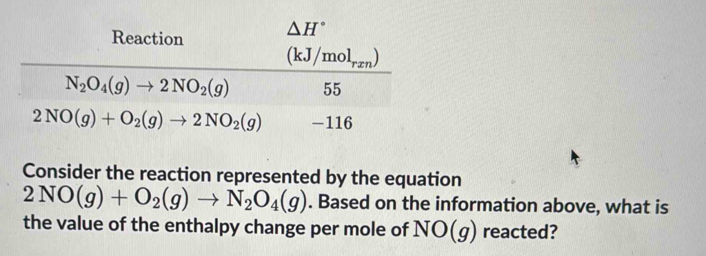 Consider the reaction represented by the equation
2NO(g)+O_2(g)to N_2O_4(g). Based on the information above, what is
the value of the enthalpy change per mole of NO(g) reacted?