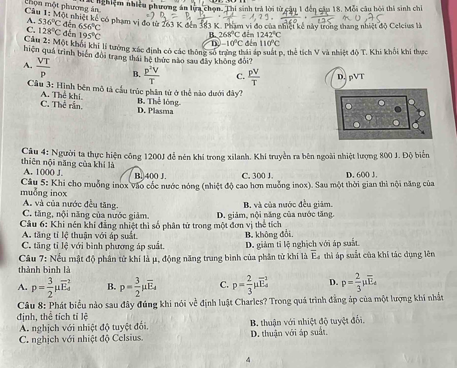 nghiệm nhiều phương án lựa chọn. Thí sinh trả lời từ câu 1 đến câu 18. Mỗi câu hỏi thí sinh chi
chọn một phương án.
Câu 1: Một nhiệt kế có phạm vị đo từ 263 K đến 383 K. Phạm vi đo của nhiệt kế này trong thang nhiệt độ Celcius là
A. 536°C đến 656°C
C. 128°C đến 195°C 268°C đến 1242°C
B.
D -10^0C đến 110°C
Câu 2: Một khối khí lí tưởng xác định có các thông số trang thái áp suất p, thể tích V và nhiệt độ T. Khỉ khối khí thực
hiện quá trình biển đôi trang thái hệ thức nào sau đãy không đổi?
A.  VT/p 
B.  p^2V/T   pV/T  D. pVT
C.
Câu 3: Hình bên mô tả cấu trúc phân tử ở thể nào dưới đây?
A. Thể khí. B. Thể lỏng.
C. Thể rắn. D. Plasma
Câu 4: Người ta thực hiện công 1200J để nén khí trong xilanh. Khí truyền ra bên ngoài nhiệt lượng 800 J. Độ biến
thiên nội năng của khí là
A. 1000 J. B.400 J. C. 300 J. D. 600 J.
Câu 5: Khi cho muỗng inox vào cốc nước nóng (nhiệt độ cao hơn muỗng inox). Sau một thời gian thì nội năng của
muỗng inox
A. và của nước đều tăng. B. và của nước đều giảm.
C. tăng, nội năng của nước giảm. D. giảm, nội năng của nước tăng.
Câu 6: Khi nén khí đẳng nhiệt thì số phân tử trong một đơn vị thể tích
A. tăng tỉ lệ thuận với áp suất. B. không đổi.
C. tăng tỉ lệ với bình phương áp suất. D. giảm tỉ lệ nghịch với áp suất.
Câu 7: Nếu mật độ phân tử khí là μ, động năng trung bình của phân tử khí là overline E_d thì áp suất của khí tác dụng lên
thành bình là
A. p= 3/2 mu overline E_d^(2 B. p=frac 3)2mu overline E_4 p= 2/3 mu overline E_d^(2 p=frac 2)3mu overline E_d
C.
D.
Câu 8: Phát biểu nào sau đây đúng khi nói về định luật Charles? Trong quá trình đẳng áp của một lượng khí nhất
định, thể tích tỉ lệ
A. nghịch với nhiệt độ tuyệt đối.  B. thuận với nhiệt độ tuyệt đối.
C. nghịch với nhiệt độ Celsius. D. thuận với áp suất.
4