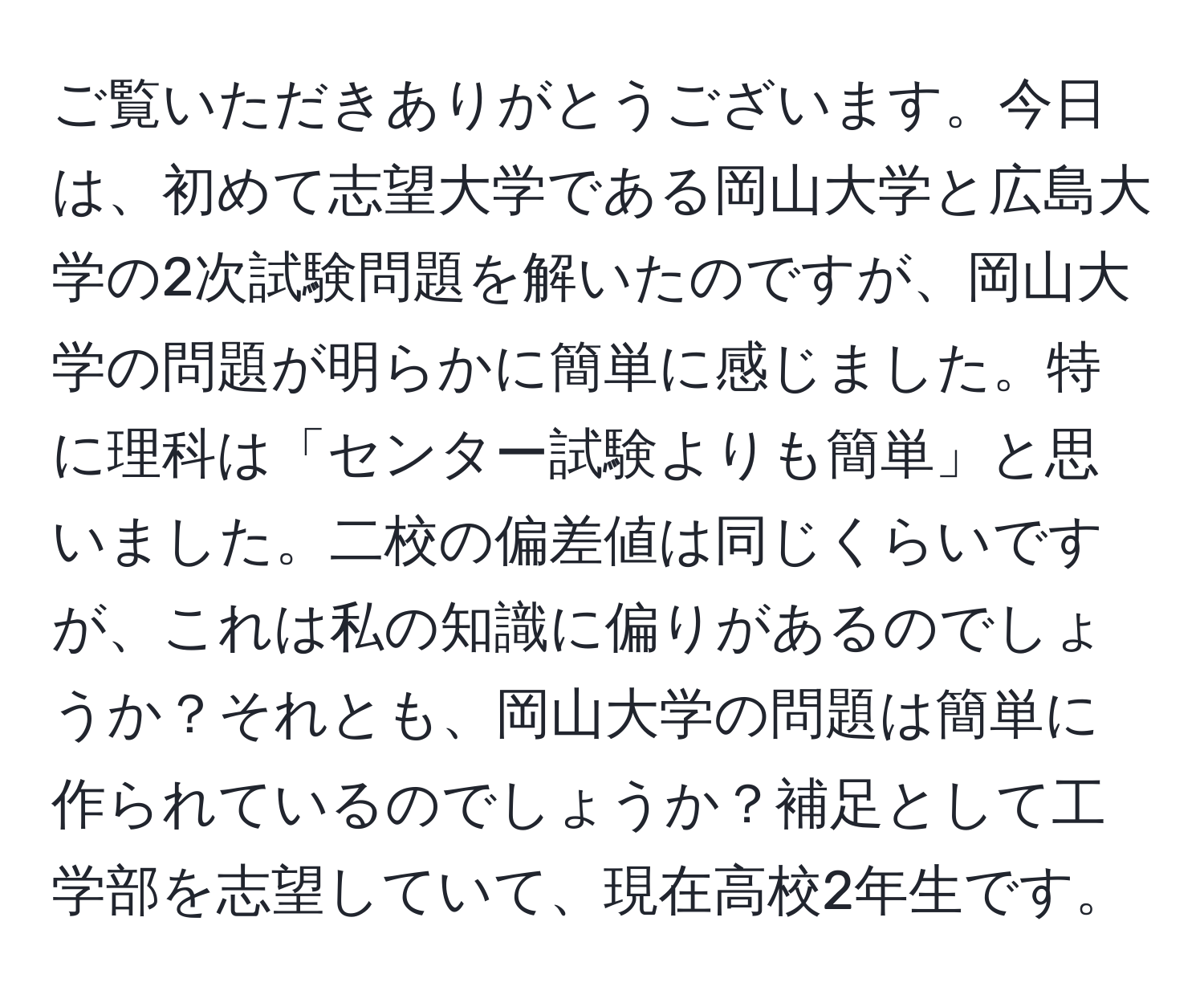 ご覧いただきありがとうございます。今日は、初めて志望大学である岡山大学と広島大学の2次試験問題を解いたのですが、岡山大学の問題が明らかに簡単に感じました。特に理科は「センター試験よりも簡単」と思いました。二校の偏差値は同じくらいですが、これは私の知識に偏りがあるのでしょうか？それとも、岡山大学の問題は簡単に作られているのでしょうか？補足として工学部を志望していて、現在高校2年生です。