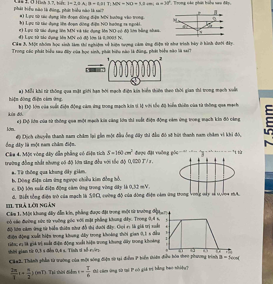 Cầu 2, Ở Hình 3.7, biết: I=2,0A;B=0,01T;MN=NO=5,0cm;alpha =30° , Trong các phát biểu sau đây,
phát biểu nào là đủng, phát biểu nào là sai?
a) Lực từ tác dụng lên đoạn dòng điện MN hướng vào trong.
b) Lực từ tác dụng lên đoạn dòng điện NO hướng ra ngoài.
c) Lực từ tác dụng lên MN và tác dụng lên NO có độ lớn bằng nhau.
d) Lực từ tác dụng lên MN có độ lớn là 0,0005 N.
Câu 3. Một nhóm học sinh làm thí nghiệm về hiện tượng cảm ứng điện từ như trình bày ở hình dưới đây.
Trong các phát biểu sau đây của học sinh, phát biêu nào là đủng, phát biểu nào là sai?
a) Mỗi khi từ thông qua mặt giới hạn bởi mạch điện kín biến thiên theo thời gian thì trong mạch xuất
hiện dòng điện cảm ứng.
b) Độ lớn của suất điện động cảm ứng trong mạch kín tỉ lệ với tốc độ biến thiên của từ thông qua mạch
kín đó.
c) Độ lớn của từ thông qua một mạch kín càng lớn thì suất điện động cảm ứng trong mạch kín đó càng
5
lớn.
d) Dịch chuyền thanh nam châm lại gần một đầu ống dây thì đầu đó sẽ hút thanh nam châm vì khi đó,
ổng dây là một nam châm điện.
Câu 4. Một vòng dây dẫn phẳng có diện tích S=160cm^2 được đặt vuông góc   B *t từ
trường đồng nhất nhưng có độ lớn tăng đều với tốc độ 0,020 T / s.
a. Từ thông qua khung dây giảm.
b. Dòng điện cảm ứng ngược chiều kim đồng hồ.
c. Độ lớn suất điện động cảm ứng trong vòng dây là 0,32 mV.
d. Biết tổng điện trở của mạch là 5,0Ω, cường độ của dòng điện cảm ứng trong Vong day là 0,004 mA.
III. trả lời ngán
Câu 1. Một khung dây dẫn kín, phẳng được đặt trong một từ trường độHm)
có các đường sức từ vuông góc với mặt phẳng khung dây. Trong 0,4 s, 5
độ lớn cảm ứng từ biến thiên như đồ thị dưới đây. Gọi eị là giá trị suất 4
điện động xuất hiện trong khung dây trong khoảng thời gian 0,1 s đầu 3
tiên; c là giá trị suất điện động xuất hiện trong khung dây trong khoàng 2
thời gian từ 0,3 s đến 0,4 s. Tỉnh tỉ số e₁/e₂. 0.1 0.2 o 0,4 1(s)
Câu2. Thành phần từ trường của một sóng điện từ tại điểm P biến thiên điều hòa theo phương trình B=5cos C.
 2π /T t+ π /2 )(mT) Tại thời điểm t= T/6  thì cảm ứng từ tại P có giá trị bằng bao nhiêu?