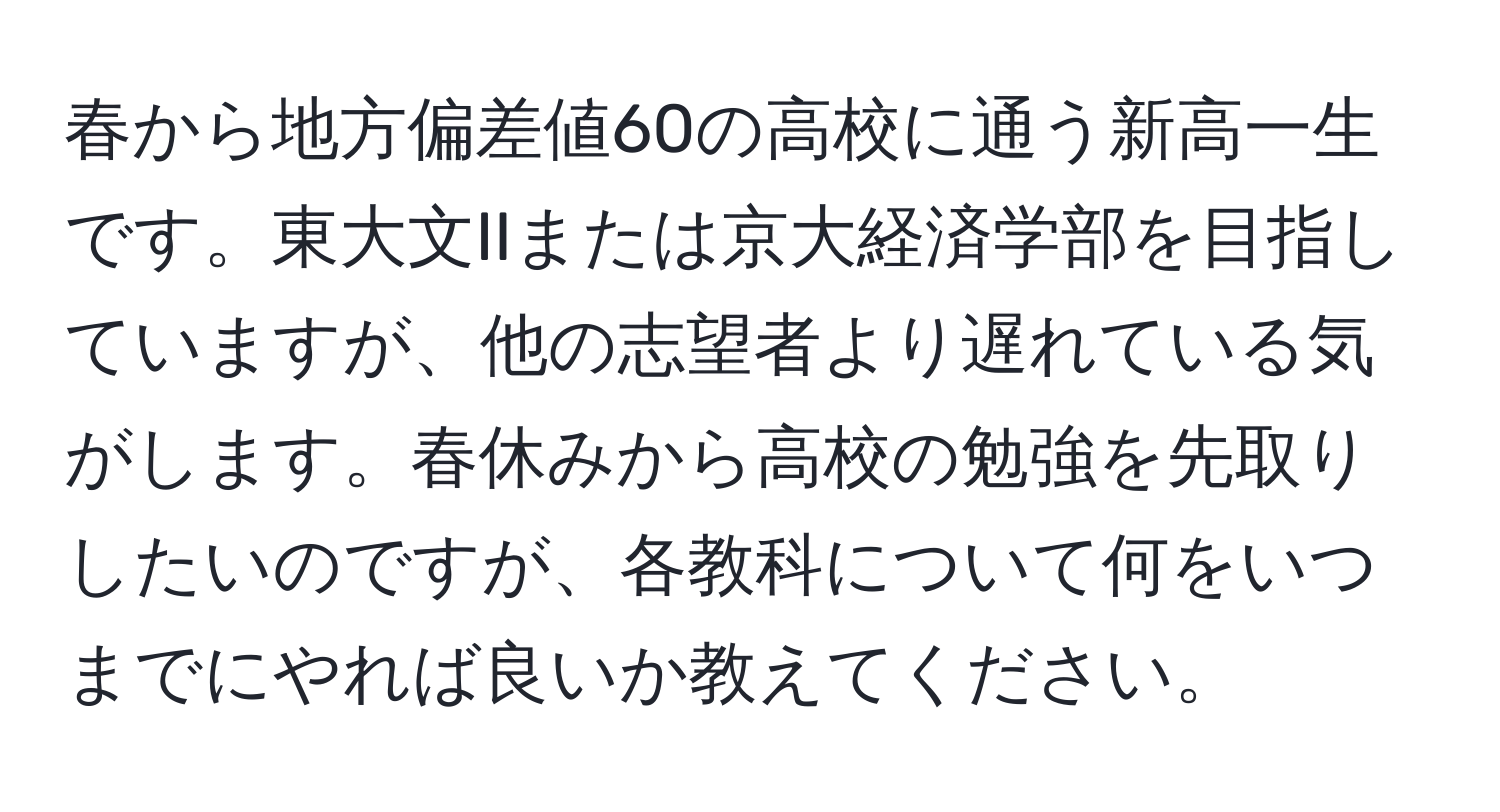 春から地方偏差値60の高校に通う新高一生です。東大文IIまたは京大経済学部を目指していますが、他の志望者より遅れている気がします。春休みから高校の勉強を先取りしたいのですが、各教科について何をいつまでにやれば良いか教えてください。