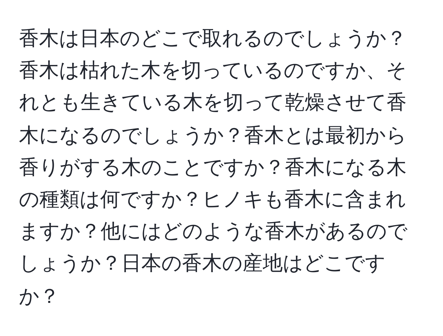 香木は日本のどこで取れるのでしょうか？香木は枯れた木を切っているのですか、それとも生きている木を切って乾燥させて香木になるのでしょうか？香木とは最初から香りがする木のことですか？香木になる木の種類は何ですか？ヒノキも香木に含まれますか？他にはどのような香木があるのでしょうか？日本の香木の産地はどこですか？