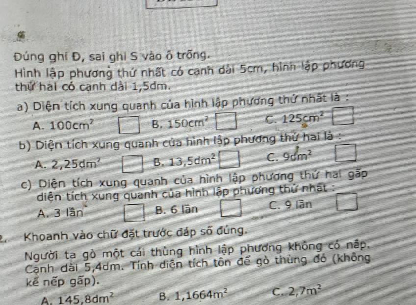 Đúng ghí Đ, sai ghi S vào ô trống.
Hình lập phương thứ nhất có cạnh dài 5cm, hình lập phương
thứ hai có cạnh dài 1,5dm.
a) Diện tích xung quanh của hình lập phương thứ nhất là :
A. 100cm^2 B. 150cm^2
C. 125cm^2 □ 
b) Diện tích xung quanh của hình lập phương thử hai là :
A. 2,25dm^2 B. 13,5dm^2  1/2  C. 9dm^2 □ 
c) Diện tích xung quanh của hình lập phương thứ hai gấp
diện tích xung quanh của hình lập phương thử nhất :
A. 3 lần B. 6 lần C. 9 lần
2. Khoanh vào chữ đặt trước đáp số đúng.
Người ta gò một cái thùng hình lập phương không có nắp.
Cạnh dài 5,4dm. Tính diện tích tôn để gò thùng đó (không
kế nếp gấp).
A. 145, 8dm^2 B. 1,1664m^2 C. 2,7m^2