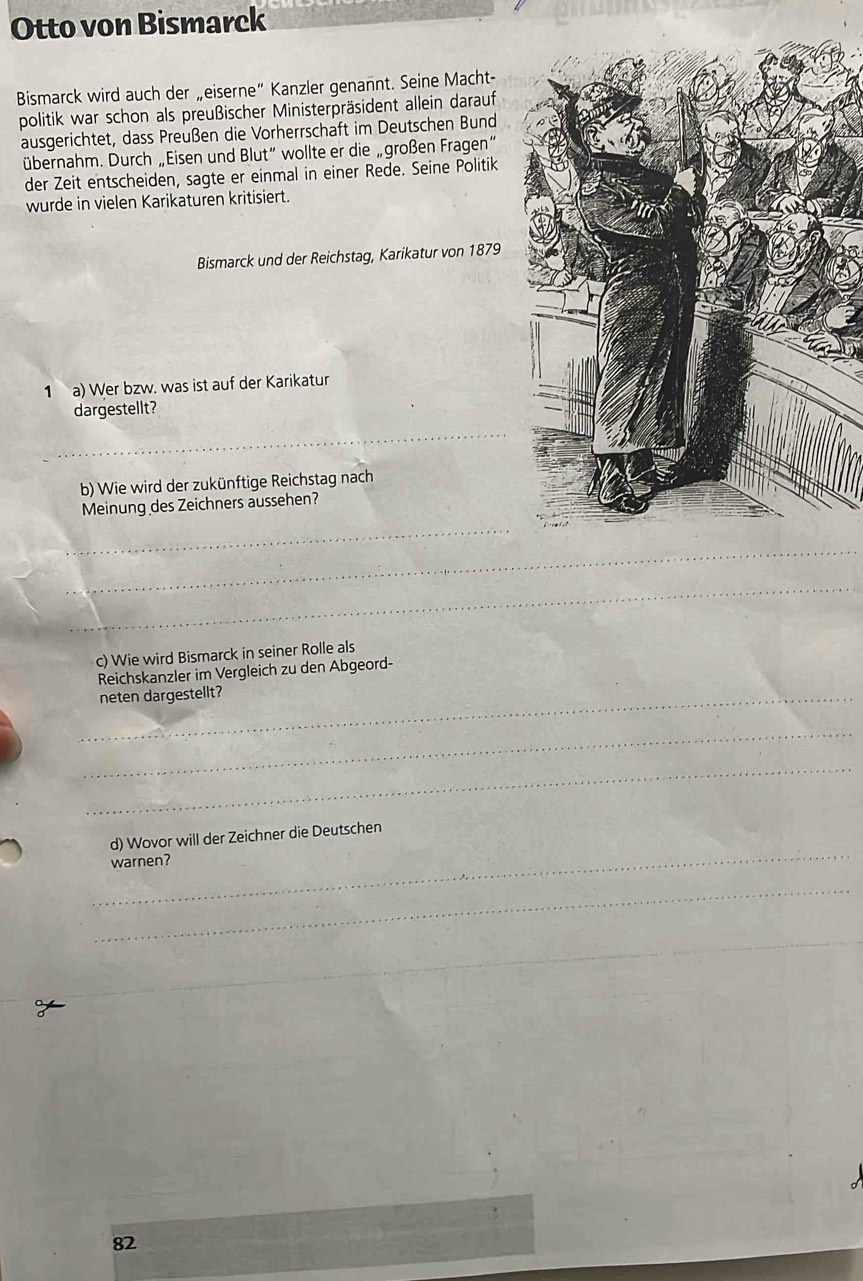 Otto von Bismarck 
Bismarck wird auch der „eiserne“ Kanzler genannt. Seine Macht- 
politik war schon als preußischer Ministerpräsident allein darauf 
ausgerichtet, dass Preußen die Vorherrschaft im Deutschen Bund 
übernahm. Durch „Eisen und Blut” wollte er die „großen Fragen“ 
der Zeit entscheiden, sagte er einmal in einer Rede. Seine Politik 
wurde in vielen Karikaturen kritisiert. 
Bismarck und der Reichstag, Karikatur von 1879 
1 a) Wer bzw. was ist auf der Karikatur 
dargestellt? 
_ 
b) Wie wird der zukünftige Reichstag nach 
Meinung des Zeichners aussehen? 
_ 
_ 
_ 
c) Wie wird Bismarck in seiner Rolle als 
Reichskanzler im Vergleich zu den Abgeord- 
_neten dargestellt? 
_ 
_ 
_ 
d) Wovor will der Zeichner die Deutschen 
warnen? 
_ 
_ 
_
82