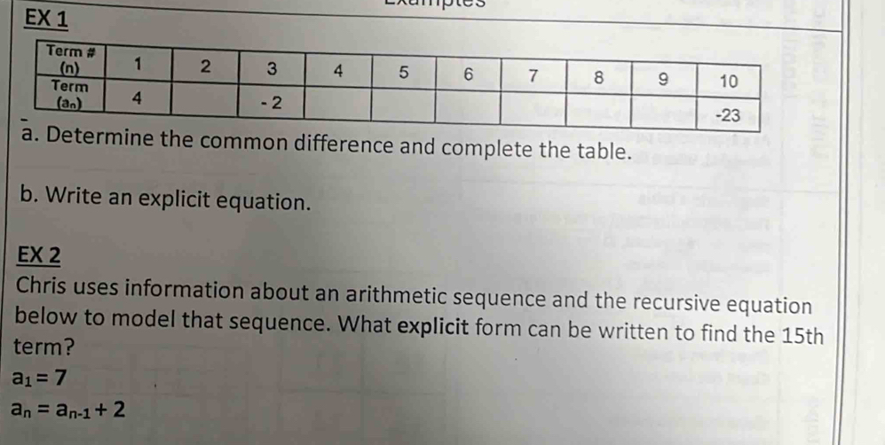 EX 1
etermine the common difference and complete the table.
b. Write an explicit equation.
EX 2
Chris uses information about an arithmetic sequence and the recursive equation
below to model that sequence. What explicit form can be written to find the 15th
term?
a_1=7
a_n=a_n-1+2