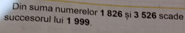 Din suma numerelor 1 826 și 3 526 scade 
succesorul lui 1 999.