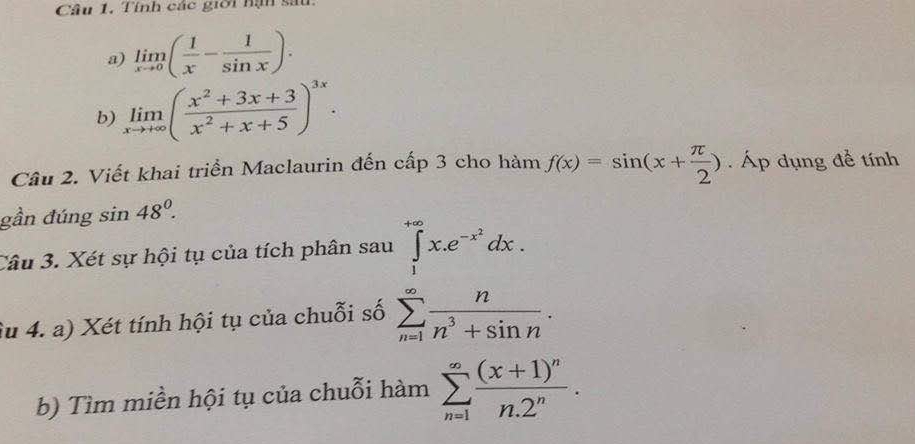 Tính các giời nận sau 
a) limlimits _xto 0( 1/x - 1/sin x ). 
b) limlimits _xto +∈fty ( (x^2+3x+3)/x^2+x+5 )^3x. 
Câu 2. Viết khai triển Maclaurin đến cấp 3 cho hàm f(x)=sin (x+ π /2 ) Áp dụng đề tính 
gần đúng sin 48°. 
Câu 3. Xét sự hội tụ của tích phân sau 
Su 4. a) Xét tính hội tụ của chuỗi số sumlimits _nsumlimits _π ^∈fty x.dx^-frac circ ^^-1dx. 
b) Tìm miền hội tụ của chuỗi hàm sumlimits _(n=1)^(∈fty)frac (x+1)^nn.2^n.