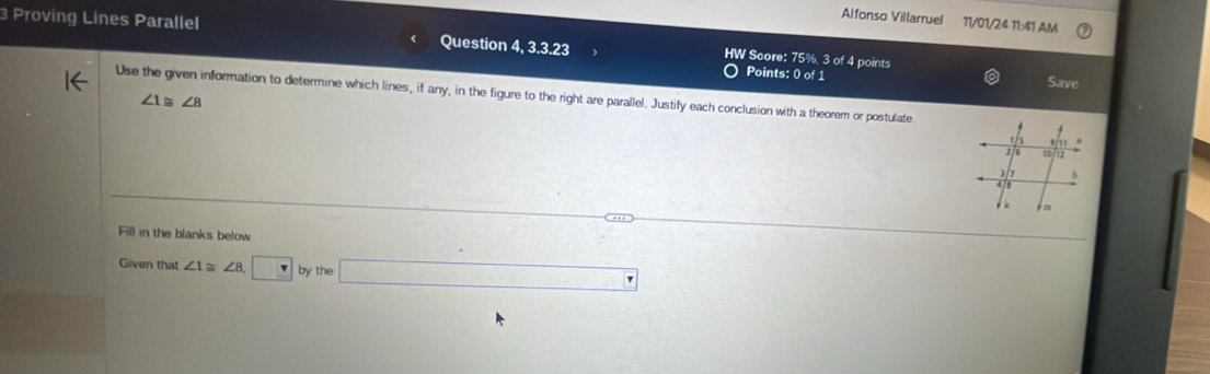 Alfonso Villarruel 11/01/24 11:41 AM 
3 Proving Lines Parallel Question 4, 3.3.23 HW Score: 75%, 3 of 4 points 
Points: 0 of 1 Save 
Use the given information to determine which lines, if any, in the figure to the right are parallel. Justify each conclusion with a theorem or postulate
∠ 1≌ ∠ 8
Fill in the blanks below. 
Given that ∠ 1 a ∠ 8,□ by the □