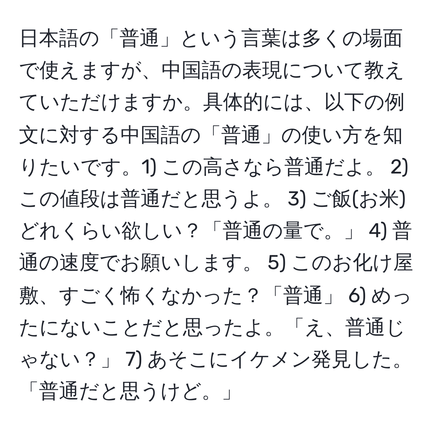 日本語の「普通」という言葉は多くの場面で使えますが、中国語の表現について教えていただけますか。具体的には、以下の例文に対する中国語の「普通」の使い方を知りたいです。1) この高さなら普通だよ。 2) この値段は普通だと思うよ。 3) ご飯(お米)どれくらい欲しい？「普通の量で。」 4) 普通の速度でお願いします。 5) このお化け屋敷、すごく怖くなかった？「普通」 6) めったにないことだと思ったよ。「え、普通じゃない？」 7) あそこにイケメン発見した。「普通だと思うけど。」