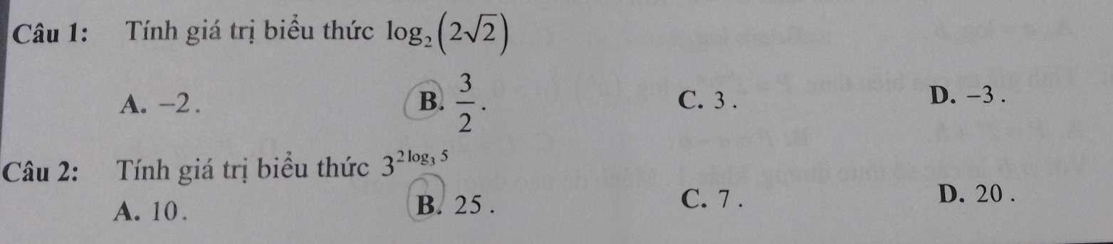 Tính giá trị biểu thức log _2(2sqrt(2))
A. -2. B.  3/2 . C. 3. D. -3.
Câu 2: Tính giá trị biểu thức 3^(2log _3)5
B. 25.
A. 10. C. 7.
D. 20.