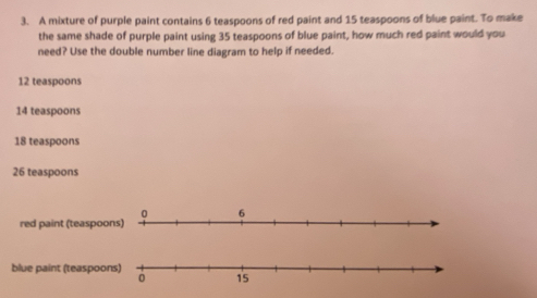 A mixture of purple paint contains 6 teaspoons of red paint and 15 teaspoons of blue paint. To make
the same shade of purple paint using 35 teaspoons of blue paint, how much red paint would you
need? Use the double number line diagram to help if needed.
12 teaspoons
14 teaspoons
18 teaspoons
26 teaspoons
red paint (teaspoo
blue paint (teaspoo