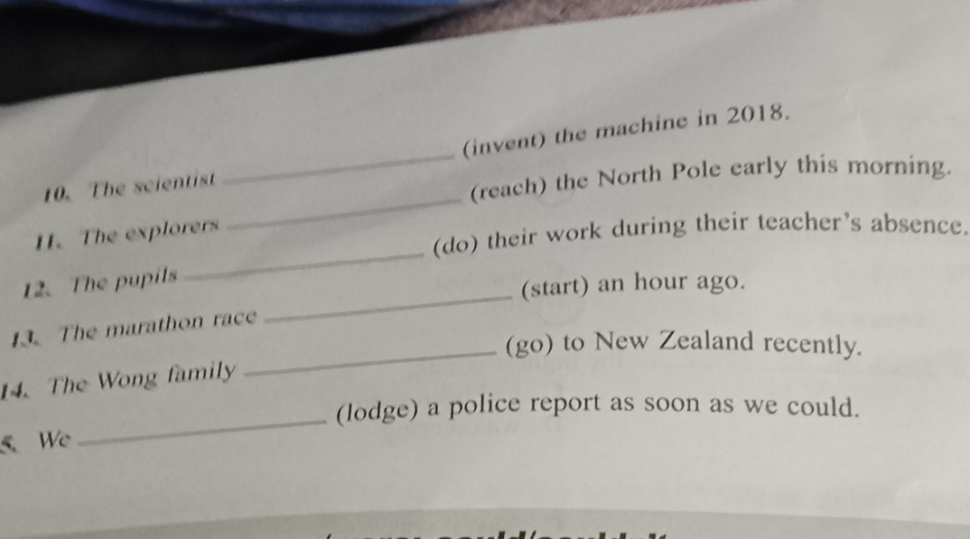 (invent) the machine in 2018. 
_ 
10. The scientist 
_ 
(reach) the North Pole early this morning. 
_ 
11. The explorers 
(do) their work during their teacher's absence. 
_ 
12. The pupils 
(start) an hour ago. 
13. The marathon race 
_(go) to New Zealand recently. 
14. The Wong family 
(lodge) a police report as soon as we could. 
5 We 
_