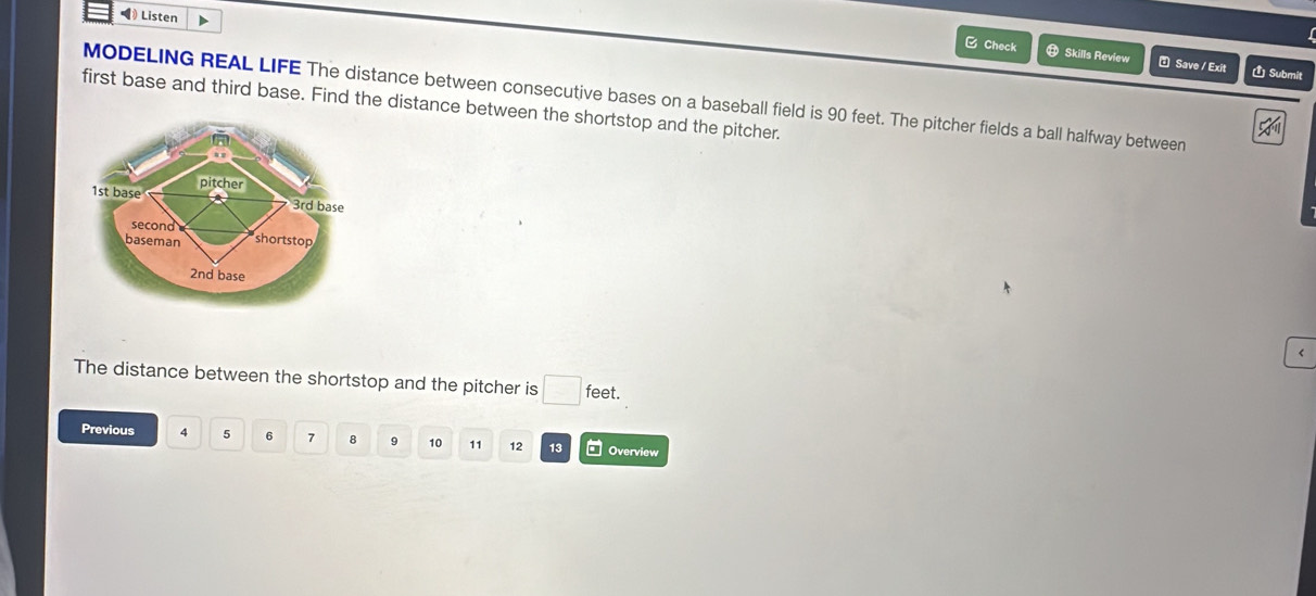 ◀) Listen 
B Check ⑬ Skills Review Save / Exit É Submit 
MODELING REAL LIFE The distance between consecutive bases on a baseball field is 90 feet. The pitcher fields a ball halfway between 
first base and third base. Find the distance between the shortstop and the pitcher. 
pitcher
1st base 3rd base 
second 
baseman shortstop
2nd base 
The distance between the shortstop and the pitcher is □ feet. 
Previous 4 5 6 7 8 9 10 11 12 13 Overview