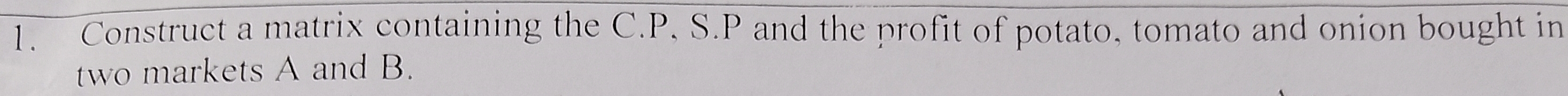 Construct a matrix containing the C. P, S. P and the profit of potato, tomato and onion bought in 
two markets A and B.