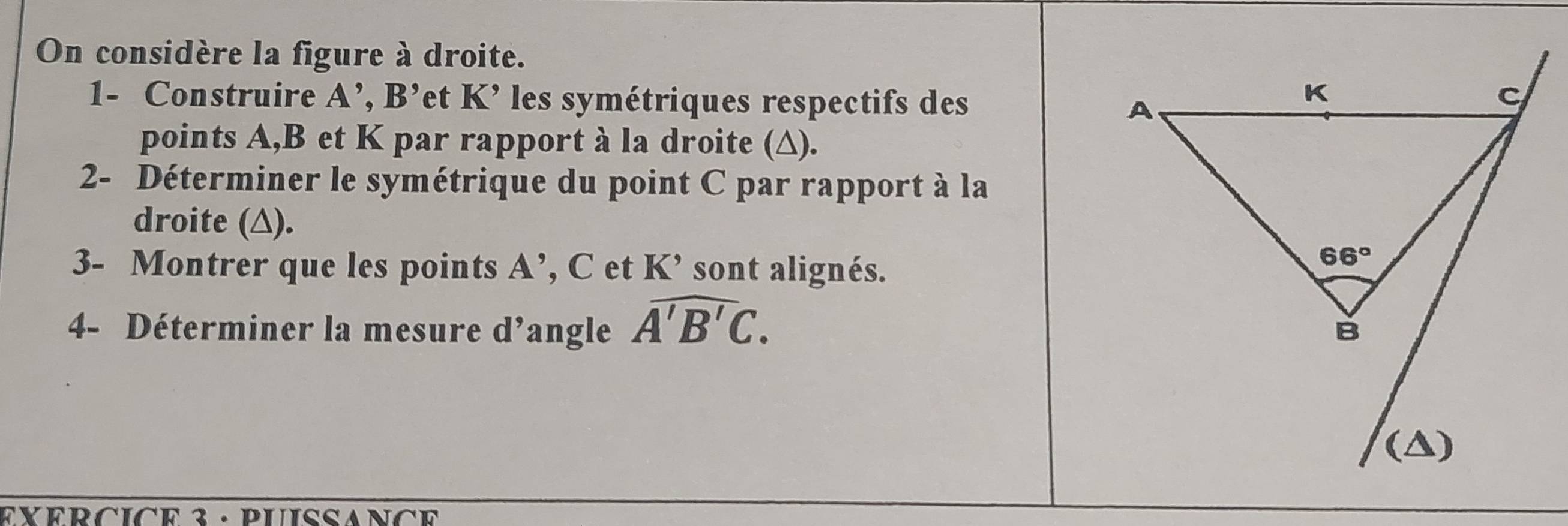 On considère la figure à droite.
1- Construire A',B' *et K' les symétriques respectifs des
points A,B et K par rapport à la droite (∆).
2- Déterminer le symétrique du point C par rapport à la
droite (△).
3- Montrer que les points A’, C et K’ sont alignés.
4- Déterminer la mesure d’angle overline A'B'C.
EXERCICe 3 · PUISSANCE