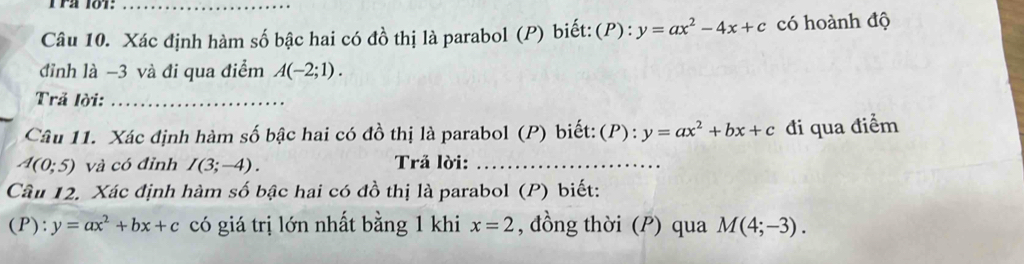 rª 101:_ 
Câu 10. Xác định hàm số bậc hai có đồ thị là parabol (P) biết:(P): y=ax^2-4x+c có hoành độ 
đỉnh là −3 và đi qua điểm A(-2;1). 
Trả lời:_ 
Câu 11. Xác định hàm số bậc hai có đồ thị là parabol (P) biết: (P):y=ax^2+bx+c đi qua điểm
A(0;5) và có đỉnh I(3;-4). Trå lời:_ 
Câu 12. Xác định hàm số bậc hai có đồ thị là parabol (P) biết: 
(P): y=ax^2+bx+c có giá trị lớn nhất bằng 1 khi x=2 , đồng thời (P) qua M(4;-3).