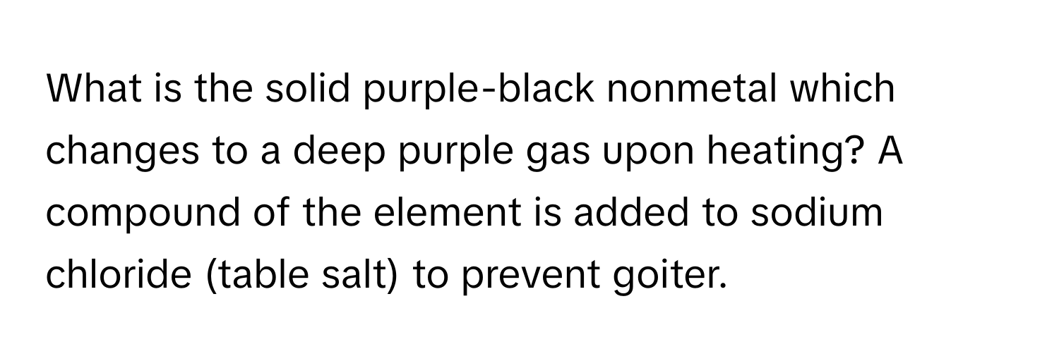 What is the solid purple-black nonmetal which changes to a deep purple gas upon heating? A compound of the element is added to sodium chloride (table salt) to prevent goiter.