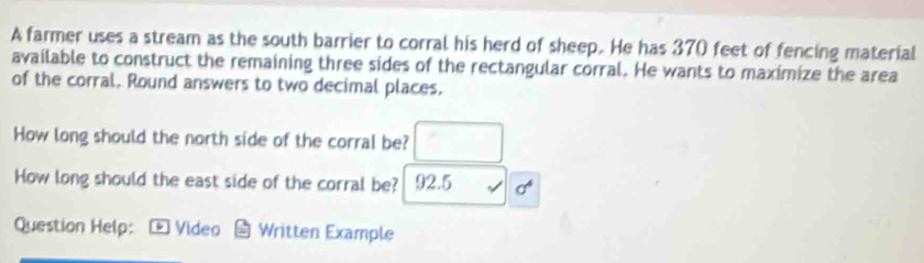 A farmer uses a stream as the south barrier to corral his herd of sheep. He has 370 feet of fencing material 
available to construct the remaining three sides of the rectangular corral. He wants to maximize the area 
of the corral. Round answers to two decimal places. 
How long should the north side of the corral be? 
How long should the east side of the corral be? 92.5 
Question Help: * Video Written Example