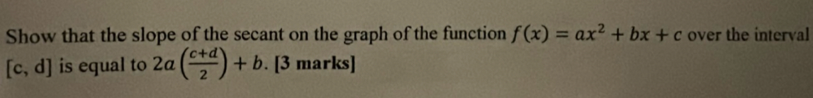 Show that the slope of the secant on the graph of the function f(x)=ax^2+bx+c over the interval
[c,d] is equal to 2a( (c+d)/2 )+b. [3 marks]