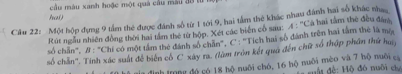 cầu màu xanh hoặc một quả cầu màu đô từ 
hai) 
Cầu 22: Một hộp đựng 9 tấm thẻ được đánh số từ 1 tới 9, hai tấm thẻ khác nhau đánh hai số khác nhau, 
Rút ngẫu nhiên đồng thời hai tấm thẻ từ hộp. Xét các biến cố sau: A : ''Cả hai tấm thẻ đều đánh 
số chấn", B : "Chi có một tấm thẻ đánh số chẵn", C : "Tích hai số đánh trên hai tấm thẻ là một 
số chẵn". Tính xác suất để biến cố C xây ra. (làm tròn kết qua đến chữ số thập phân thứ hai) 
Hình trong đó có 18 hộ nuôi chó, 16 hộ nuôi mèo và 7 hộ nuôi cả 
* suất đề: Hộ đó nuôi chó