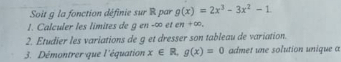 Soit g la fonction définie sur R par g(x)=2x^3-3x^2-1. 
1. Calculer les limites de g en -∞ et en +∞. 
2. Etudier les variations de g et dresser son tableau de variation. 
3. Démontrer que l'équation x∈ R, g(x)=0 admet une solution unique a