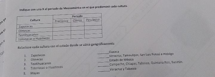 Indique con una X el periodo de Mesoamérica en el que predominó cada cultura. 
te pº 
n a 
Relacione cada cultura con el estado donde se ubica geográficamente 
1. Zapotecas _Oaxaca 
2. Olmecas _Veracruz, Tamaulipas, San Luis Potosí e Hidalgo 
3. Teotihuacanos Estado de México 
_ 
4. Totonacas o Huastecos __Campeche, Chiapas, Tabasco, Quintana Roo, Yucatán 
Veracruz y Tabasco 
5. Mayas