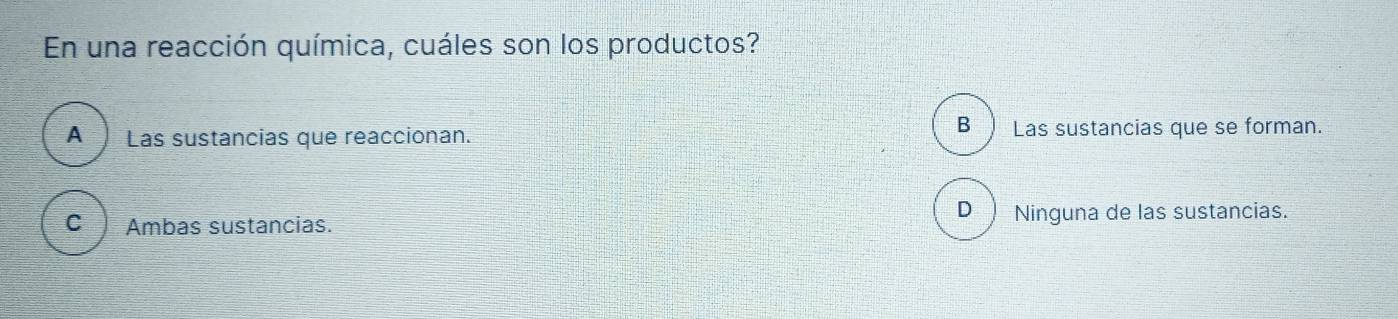 En una reacción química, cuáles son los productos?
A Las sustancias que reaccionan.
B ) Las sustancias que se forman.
D ) Ninguna de las sustancias.
C Ambas sustancias.