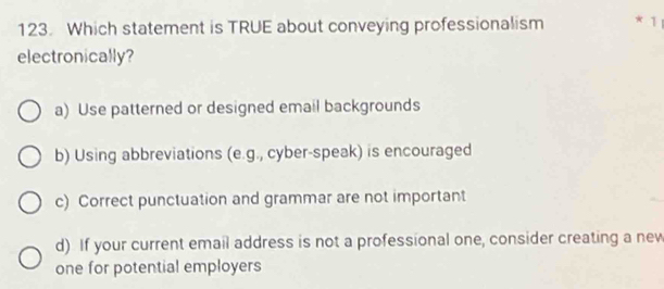 Which statement is TRUE about conveying professionalism * 1
electronically?
a) Use patterned or designed email backgrounds
b) Using abbreviations (e.g., cyber-speak) is encouraged
c) Correct punctuation and grammar are not important
d) If your current email address is not a professional one, consider creating a new
one for potential employers