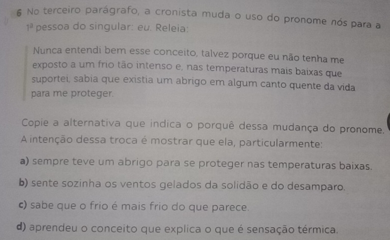 No terceiro parágrafo, a cronista muda o uso do pronome nós para a
1^a pessoa do singular: eu. Releia:
Nunca entendi bem esse conceito, talvez porque eu não tenha me
exposto a um frio tão intenso e, nas temperaturas mais baixas que
suportei, sabia que existia um abrigo em algum canto quente da vida
para me proteger.
Copie a alternativa que indica o porquê dessa mudança do pronome.
A intenção dessa troca é mostrar que ela, particularmente:
a) sempre teve um abrigo para se proteger nas temperaturas baixas.
b) sente sozinha os ventos gelados da solidão e do desamparo.
c) sabe que o frio é mais frio do que parece.
d) aprendeu o conceito que explica o que é sensação térmica.