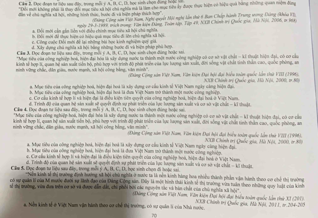 Đọc đoạn tư liệu sau đây, trong mỗi ý A, B, C, D, học sinh chọn đúng hoặc sải.
"Đồỗi mới không phải là thay đổi mục tiêu xã hội chủ nghĩa mà là làm cho mục tiêu ây được thực hiện có hiệu quả bằng những quan niệm đúng
dẫn về chủ nghĩa xã hội, những hình thức, bước đi và biện pháp thích hợp".
(Đảng Cộng sản Việt Nam, Nghị quyết Hội nghị lần thứ 6 Ban Chấp hành Trung ương Đảng (khỏa VI),
ngày 29-3-1989, trịch trong: Văn kiện Đàng, Toàn tập, Tập 49, NXB Chính trị Quốc gia, Hà Nội, 2006, tr.968)
a. Đổi mới cần gắn liền với điều chinh mục tiêu xã hội chủ nghĩa.
b. Đồi mới để thực hiện có hiệu quả mục tiêu đi lên chủ nghĩa xã hội.
c. Công cuộc Đồi mới để lại những bài học kinh nghiệm quý giá.
d. Xây dựng chủ nghĩa xã hội bằng những bước đi và biện pháp phù hợp.
Câu 3. Đọc đoạn tư liệu sau đây, trong mỗi ý A, B, C, D, học sinh chọn đúng hoặc sai.
'"Mục tiêu của công nghiệp hoá, hiện đại hóa là xây dựng nước ta thành một nước công nghiệp có cơ sở vật chất - kĩ thuật hiện đại, có cơ cầu
kinh tế hợp lí, quan hệ sản xuất tiền bộ, phù hợp với trình độ phát triển của lực lượng sản xuất, đời sống vật chất tinh thần cao, quốc phòng, an
ninh vững chắc, dân giàu, nước mạnh, xã hội công bằng, văn minh".
(Đảng Cộng sản Việt Nam, Văn kiện Đại hội đại biểu toàn quốc lần thứ VIII (1996),
NXB Chính trị Quốc gia, Hà Nội, 2000, tr.80)
a. Mục tiêu của công nghiệp hoá, hiện đại hoá là xây dựng cơ cấu kinh tế Việt Nam ngày càng hiện đại.
b. Mục tiêu của công nghiệp hoá, hiện đại hoá là đưa Việt Nam trở thành một nước công nghiệp.
c. Cơ cầu kinh tế hợp lí và hiện đại là điều kiện tiên quyết của công nghiệp hoá, hiện đại hoá ở Việt Nam.
d. Trình độ của quan hhat e sản xuất sẽ quyết định sự phát triển của lực lượng sản xuất và cơ sở vật chất - kĩ thuật.
Câu 4. Đọc đoạn tư liệu sau đây, trong mỗi ý A, B, C, D, học sinh chọn đúng hoặc sai.
"Mục tiêu của công nghiệp hoá, hiện đại hóa là xây dựng nước ta thành một nước công nghiệp có cơ sở vật chất - kĩ thuật hiện đại, có cơ cầu
kinh tế hợp lí, quan hhat xi  sản xuất tiến bộ, phù hợp với trình độ phát triển của lực lượng sản xuất, đời sống vật chất tinh thần cao, quốc phòng, an
ninh vững chắc, dân giàu, nước mạnh, xã hội công bằng, văn minh".
(Đảng Cộng sản Việt Nam, Văn kiện Đại hội đại biểu toàn quốc lần thứ VIII (1996),
NXB Chinh trị Quốc gia, Hà Nội, 2000, tr.80)
a. Mục tiêu của công nghiệp hoá, hiện đại hoá là xây dựng cơ cầu kinh tế Việt Nam ngày càng hiện đại.
b. Mục tiêu của công nghiệp hoá, hiện đại hoá là đưa Việt Nam trở thành một nước công nghiệp.
c. Cơ cầu kinh tế hợp lí và hiện đại là điều kiện tiên quyết của công nghiệp hoá, hiện đại hoá ở Việt Nam.
d. Trình độ của quan hệ sản xuất sẽ quyết định sự phát triển của lực lượng sản xuất và cơ sở vật chất - kĩ thuật.
Câu 5. Đọc đoạn tư liệu sau đây, trong mỗi ý A, B, C, D, học sinh chọn đi hoặc sai.
*Nền kinh tế thị trường định hướng xã hội chủ nghĩa ở nước ta là nền kinh hàng hoa nhiều thành phần vận hành theo cơ chế thị trường
có sự quản lí của M mước đưới sự lãnh đạo của Đảng Cộng sản. Đây là một hình thái kinh tế thị trường vừa tuân theo những quy luật của kinh
tế thị trường, vừa đưa trên cơ sở và được dẫn dắt, chỉ phổi bởi các nguyên tắc và bản chất của chủ nghĩa xã hội".
(Đảng Cộng sản Việt Nam, Văn kiện Đại hội đại biểu toàn quốc lần thứ XI (201).
NXB Chính trị Quốc gia, Hà Nội, 2011, tr.204-205
a. Nền kinh tế ở Việt Nam vận hành theo cơ chế thị trường, có sự quân lí của Nhà nước.
70