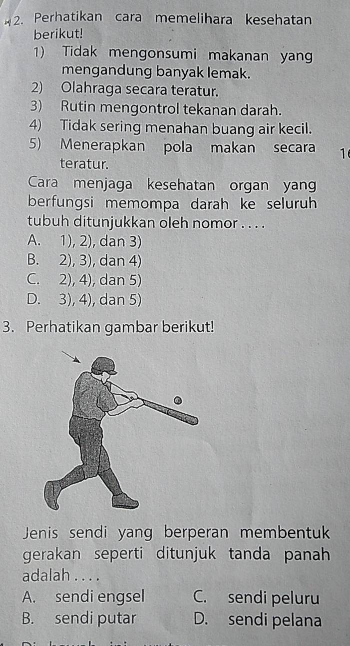 Perhatikan cara memelihara kesehatan
berikut!
1) Tidak mengonsumi makanan yan
mengandung banyak lemak.
2) Olahraga secara teratur.
3) Rutin mengontrol tekanan darah.
4) Tidak sering menahan buang air kecil.
5) Menerapkan pola makan secara 1
teratur.
Cara menjaga kesehatan organ yang
berfungsi memompa darah ke seluruh
tubuh ditunjukkan oleh nomor . . . .
A. 1), 2), dan 3)
B. 2), 3), dan 4)
C. 2), 4), dan 5)
D. 3), 4), dan 5)
3. Perhatikan gambar berikut!
Jenis sendi yang berperan membentuk
gerakan seperti ditunjuk tanda panah
adalah . . . .
A. sendi engsel C. sendi peluru
B. sendi putar D. sendi pelana