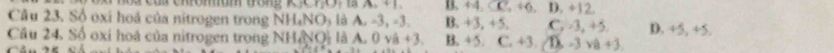 cua chromam tón g n33)(1)1 B. M_2CC_2+6 D. +12.
Câu 23. Số oxi hoá của nitrogen trong NH_4NO_3 là A, -3, -3, B. +3. 40 C. -3, +5. D. +5. 4 5.
Câu 24. Số oxi hoá của nitrogen trong NH&NQi là A. 0 vhat a+3 B. +5. C, 43 D -3sqrt(a)+3.