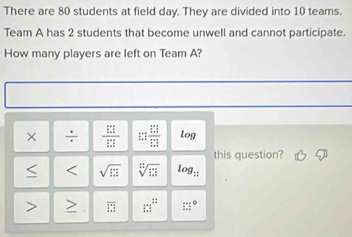 There are 80 students at field day. They are divided into 10 teams. 
Team A has 2 students that become unwell and cannot participate. 
How many players are left on Team A? 
× ÷ frac frac x^yzfrac x+zz+ x/z  frac beginarrayr x+4_ x  (x+y)/x+z   (x+z)/x+z endarray  log 
this question? 
< < sqrt(□ )  sqrt[:](□ ) log _∵  
overline ∴ □  :: 
:::^circ 