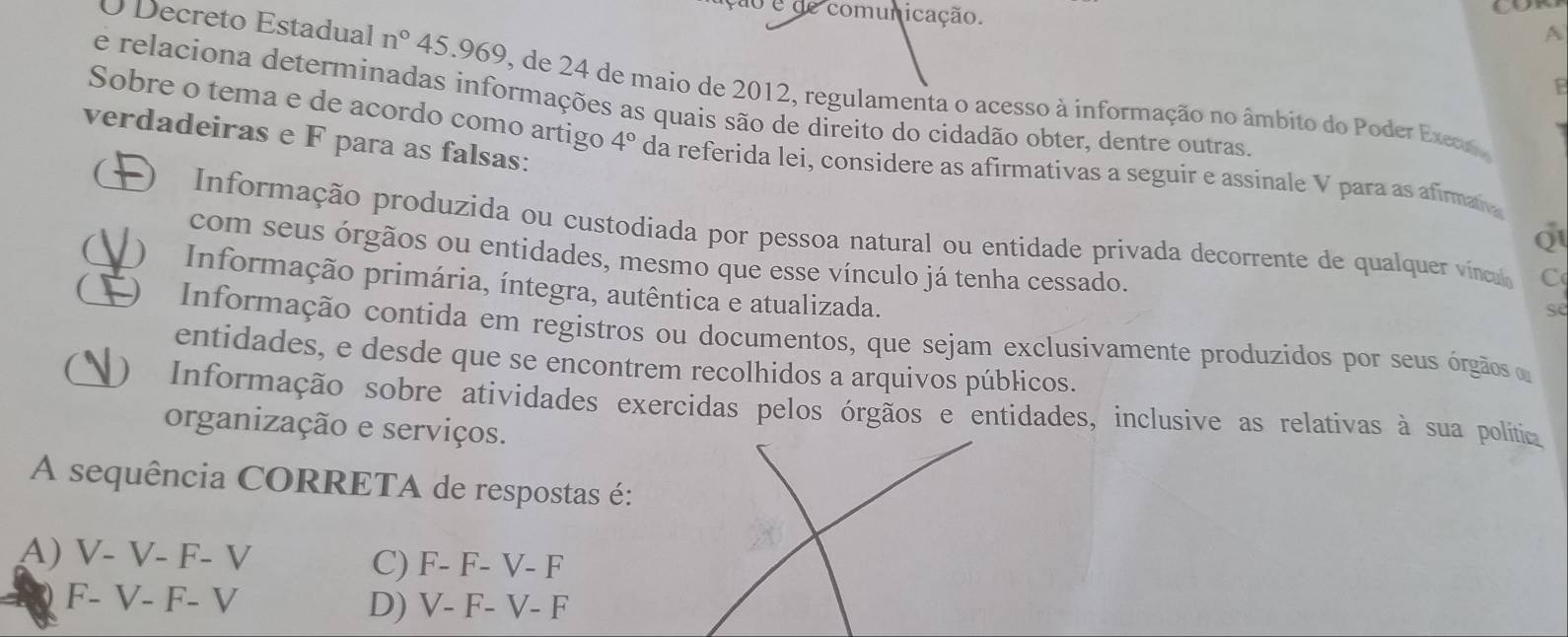 ão é de comunicação.
A
O Decreto Estadual n° 45.969, de 24 de maio de 2012, regulamenta o acesso à informação no âmbito do Poder Exeos
1
e relaciona determinadas informações as quais são de direito do cidadão obter, dentre outras.
verdadeiras e F para as falsas:
Sobre o tema e de acordo como artigo 4° da referida lei, considere as afirmativas a seguir e assinale V para as afirman
( O Informação produzida ou custodiada por pessoa natural ou entidade privada decorrente de qualquer vínca
Q
com seus órgãos ou entidades, mesmo que esse vínculo já tenha cessado.
C
( ) Informação primária, íntegra, autêntica e atualizada.
se
( Informação contida em registros ou documentos, que sejam exclusivamente produzidos por seus órgãos e
entidades, e desde que se encontrem recolhidos a arquivos públicos.
O) Informação sobre atividades exercidas pelos órgãos e entidades, inclusive as relativas à sua polític
organização e serviços.
A sequência CORRETA de respostas é:
A) V- V- F- V C) F- F- V- F
F- V- F- V D) V- F- V- F