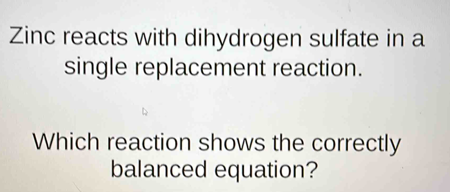 Zinc reacts with dihydrogen sulfate in a 
single replacement reaction. 
Which reaction shows the correctly 
balanced equation?