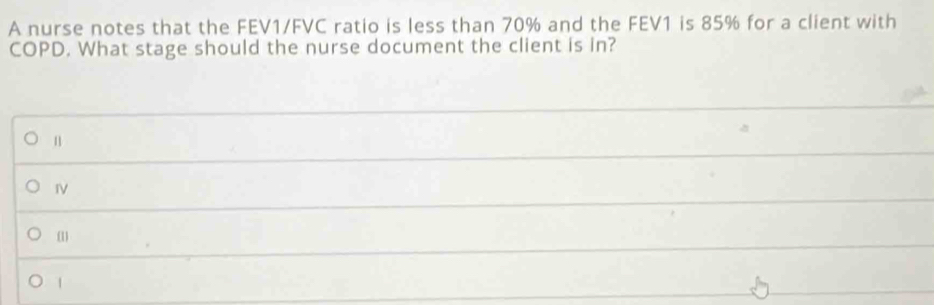 A nurse notes that the FEV1/FVC ratio is less than 70% and the FEV1 is 85% for a client with
COPD. What stage should the nurse document the client is in?
n
I
(1
1