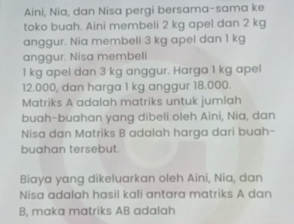 Aini, Nia, dan Nisa pergi bersama-sama ke 
toko buah. Aini membeli 2 kg apel dan 2 kg
anggur. Nia membeli 3 kg apel dan 1 kg
anggur. Nisa membeli
1 kg apel dan 3 kg anggur. Harga 1 kg apel
12.000, dan harga 1 kg anggur 18.000. 
Matriks A adalah matriks untuk jumlah 
buah-buahan yang dibeli oleh Aini, Nia, dan 
Nisa dan Matriks B adalah harga dari buah- 
buahan tersebut. 
Biaya yang dikeluarkan oleh Aini, Nia, dan 
Nisa adalah hasil kali antara matriks A dan
B, maka matriks AB adalah